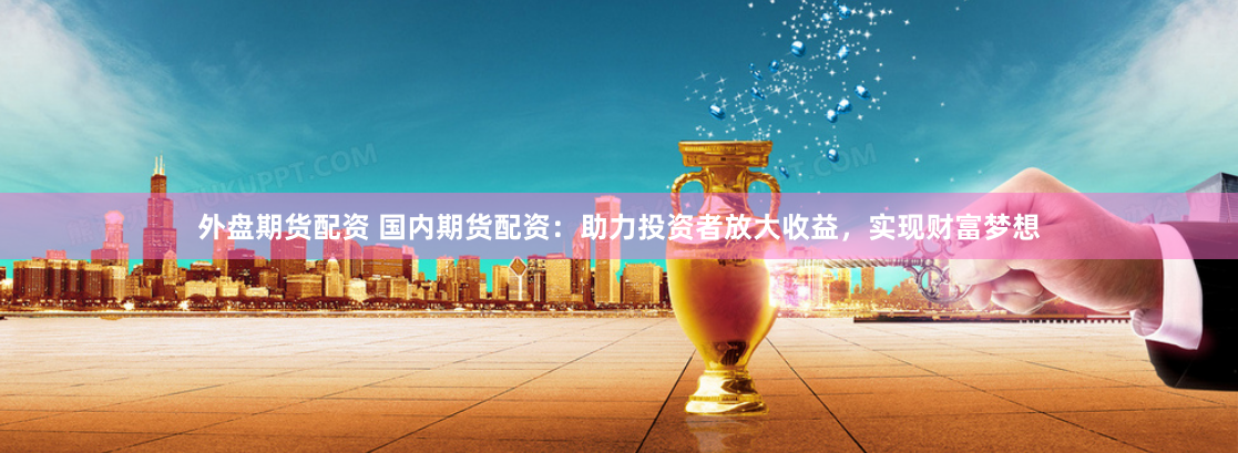 外盘期货配资 国内期货配资：助力投资者放大收益，实现财富梦想