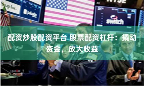 配资炒股配资平台 股票配资杠杆：撬动资金，放大收益