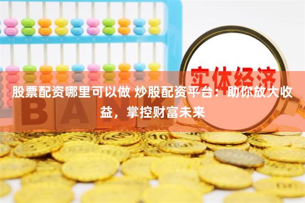 股票配资哪里可以做 炒股配资平台：助你放大收益，掌控财富未来