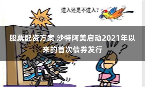 股票配资方案 沙特阿美启动2021年以来的首次债券发行