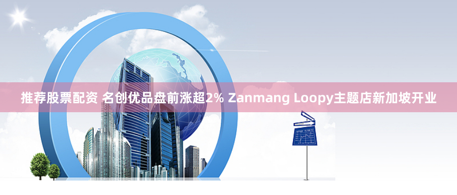 推荐股票配资 名创优品盘前涨超2% Zanmang Loopy主题店新加坡开业