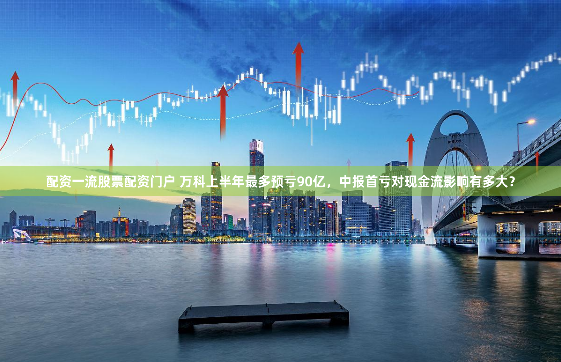 配资一流股票配资门户 万科上半年最多预亏90亿，中报首亏对现金流影响有多大？