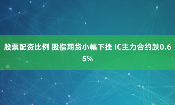 股票配资比例 股指期货小幅下挫 IC主力合约跌0.65%