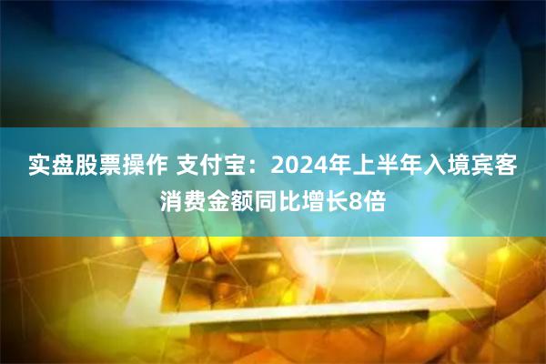 实盘股票操作 支付宝：2024年上半年入境宾客消费金额同比增长8倍