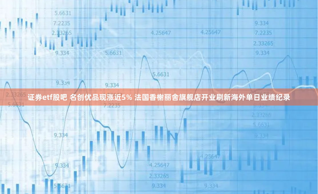 证券etf股吧 名创优品现涨近5% 法国香榭丽舍旗舰店开业刷新海外单日业绩纪录