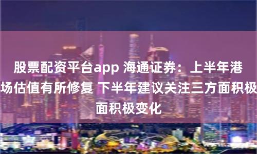 股票配资平台app 海通证券：上半年港股市场估值有所修复 下半年建议关注三方面积极变化
