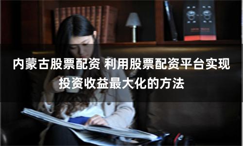 内蒙古股票配资 利用股票配资平台实现投资收益最大化的方法