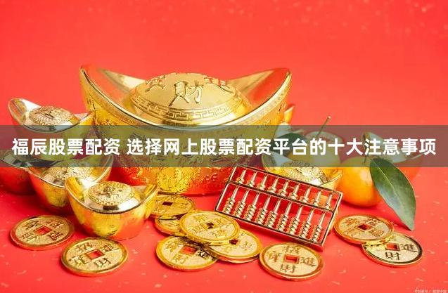 福辰股票配资 选择网上股票配资平台的十大注意事项