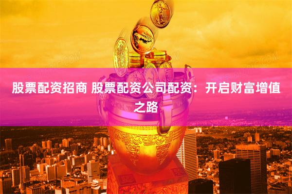 股票配资招商 股票配资公司配资：开启财富增值之路
