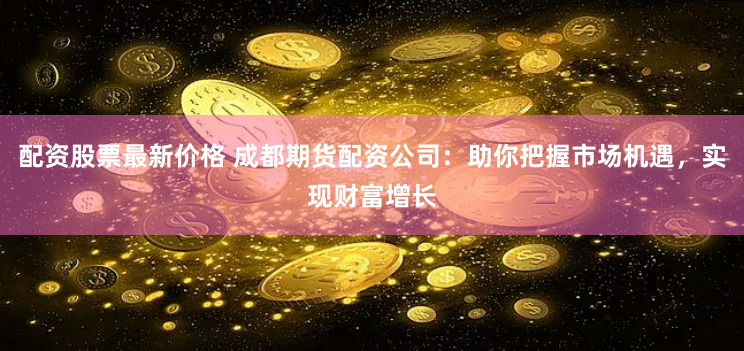 配资股票最新价格 成都期货配资公司：助你把握市场机遇，实现财富增长