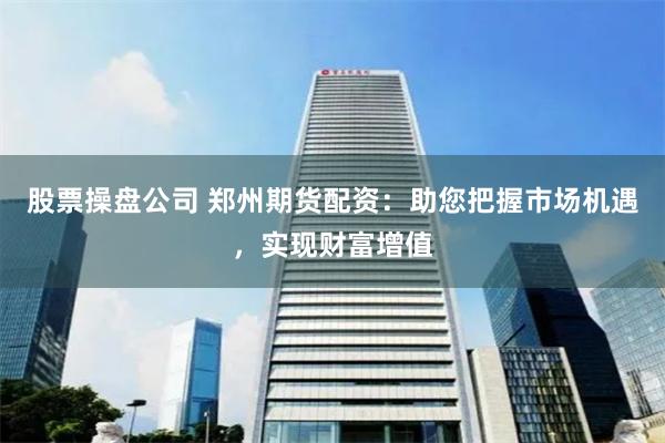股票操盘公司 郑州期货配资：助您把握市场机遇，实现财富增值