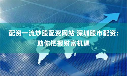 配资一流炒股配资网站 深圳股市配资：助你把握财富机遇