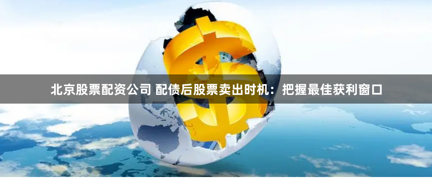 北京股票配资公司 配债后股票卖出时机：把握最佳获利窗口