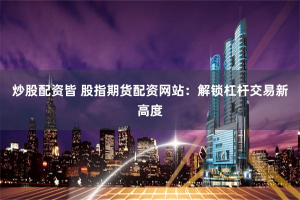 炒股配资皆 股指期货配资网站：解锁杠杆交易新高度