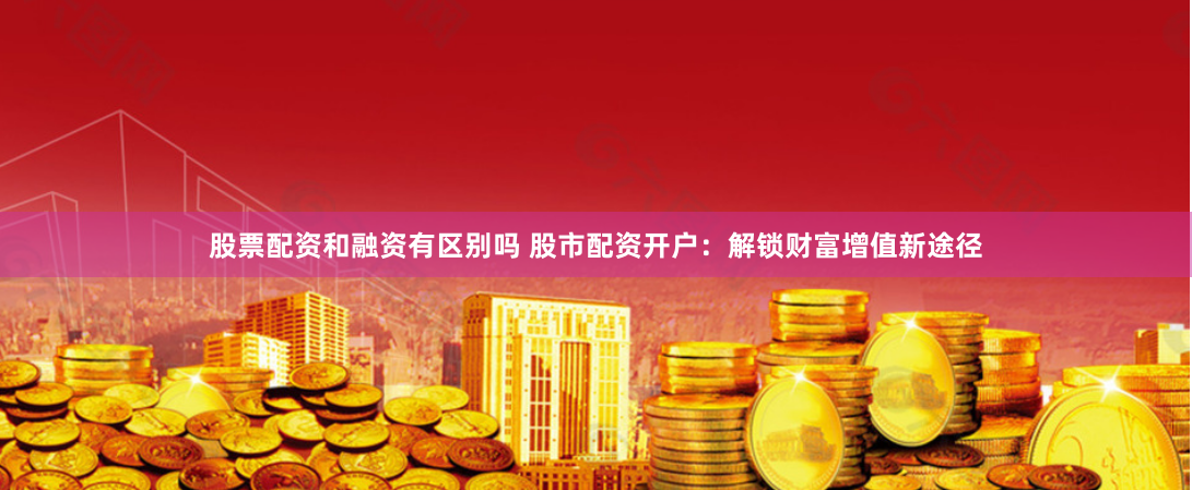 股票配资和融资有区别吗 股市配资开户：解锁财富增值新途径