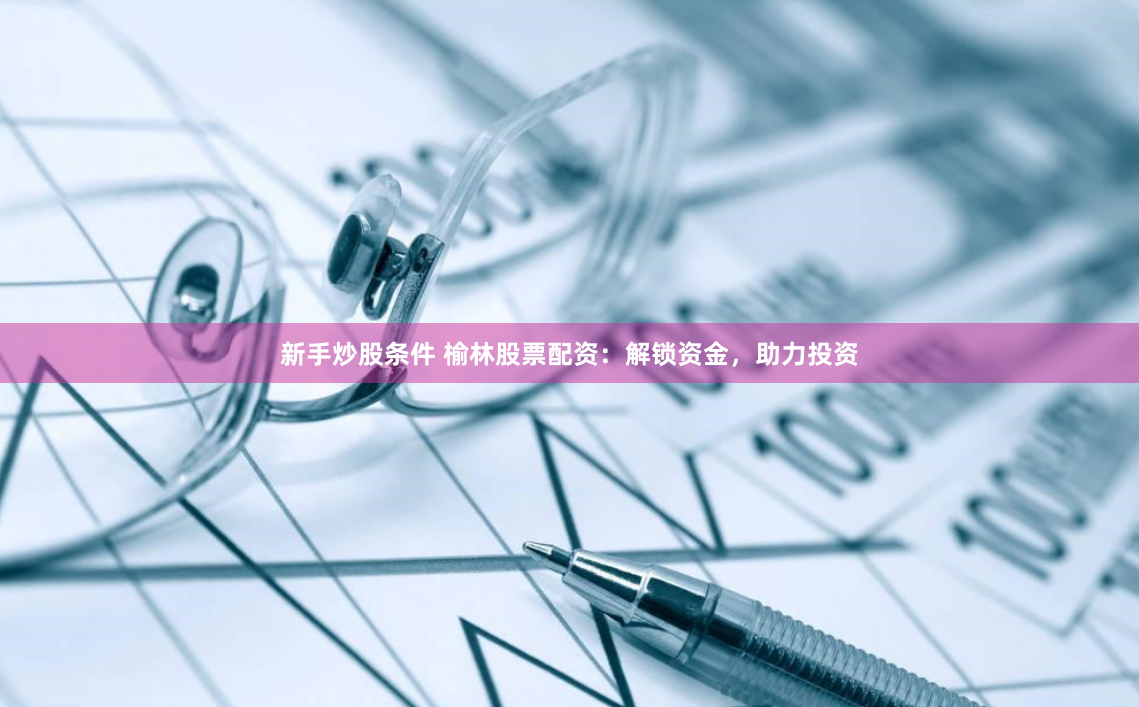 新手炒股条件 榆林股票配资：解锁资金，助力投资