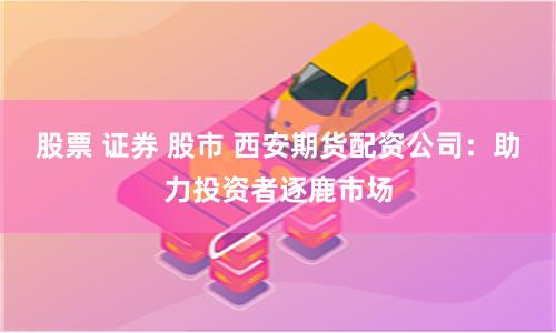 股票 证券 股市 西安期货配资公司：助力投资者逐鹿市场