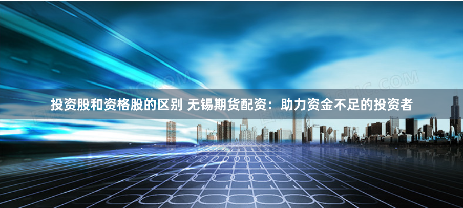 投资股和资格股的区别 无锡期货配资：助力资金不足的投资者