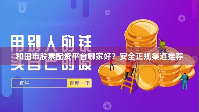 和田市股票配资平台哪家好？安全正规渠道推荐